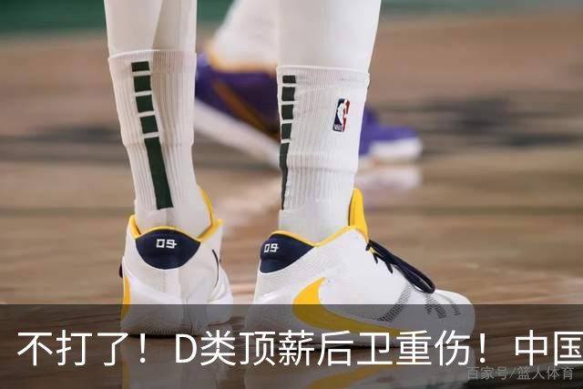 不打了！D类顶薪后卫重伤！中国男篮最强持球大核