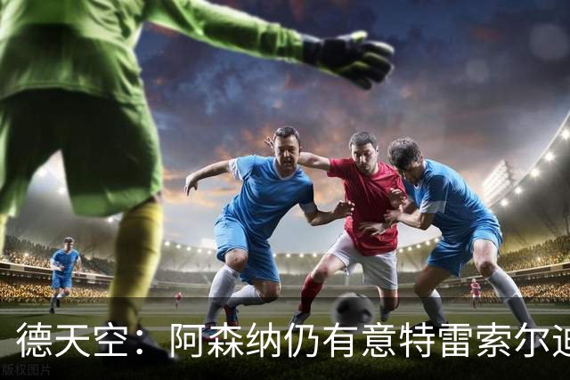 德天空：阿森纳仍有意特雷索尔迪，巴萨此前不愿支付5000万欧