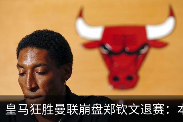 皇马狂胜曼联崩盘郑钦文退赛：本周体育圈众生相