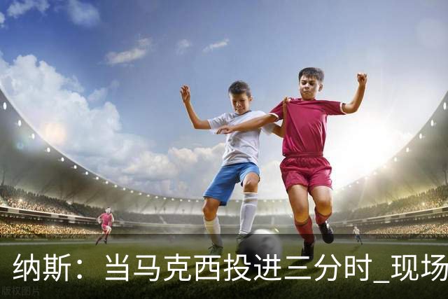 纳斯：当马克西投进三分时 现场发出了我听过最响亮的欢呼