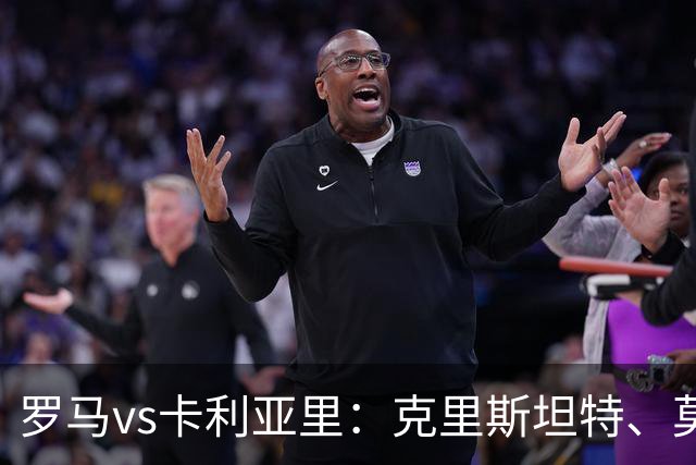 罗马vs卡利亚里：克里斯坦特、莫利纳首发，米纳、亚历山德罗-罗马诺出战