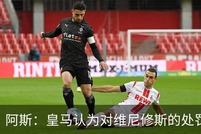 阿斯：皇马认为对维尼修斯的处罚过重，反映了整个裁判体系的状况
