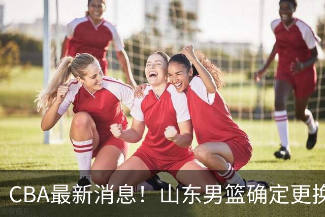 CBA最新消息！山东男篮确定更换外援，深圳队调整教练